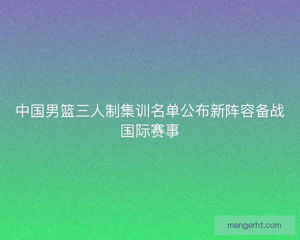 中国男篮三人制集训名单公布新阵容备战国际赛事