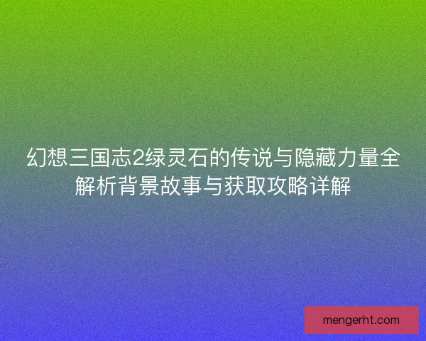 幻想三国志2绿灵石的传说与隐藏力量全解析背景故事与获取攻略详解