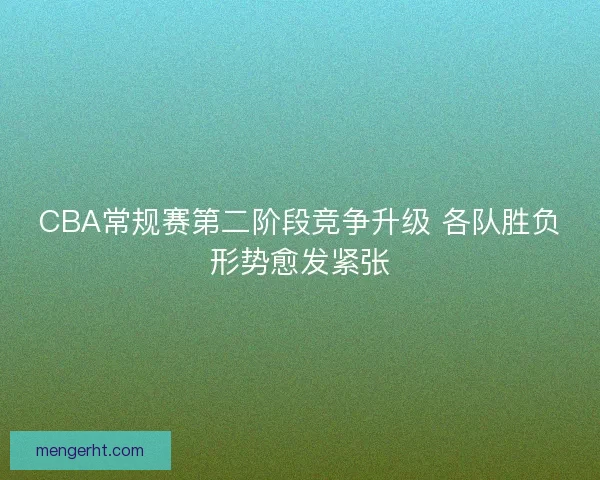 CBA常规赛第二阶段竞争升级 各队胜负形势愈发紧张