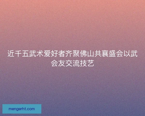 近千五武术爱好者齐聚佛山共襄盛会以武会友交流技艺