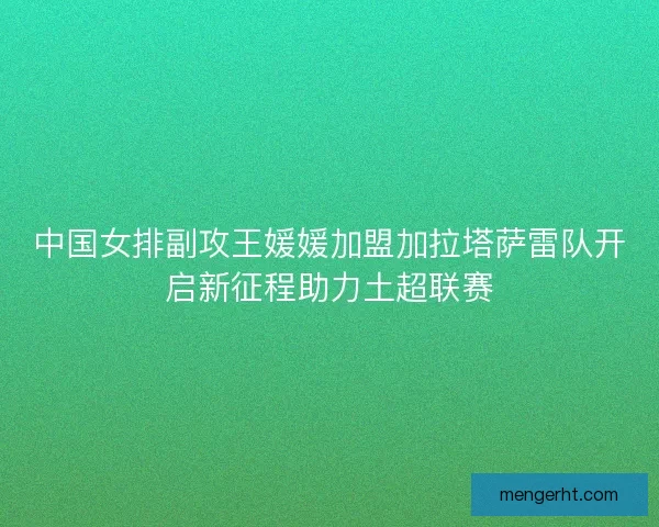 中国女排副攻王媛媛加盟加拉塔萨雷队开启新征程助力土超联赛