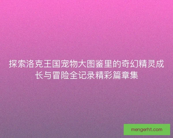 探索洛克王国宠物大图鉴里的奇幻精灵成长与冒险全记录精彩篇章集