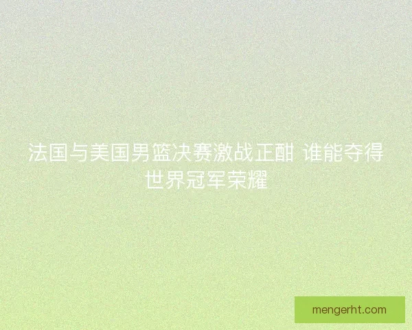 法国与美国男篮决赛激战正酣 谁能夺得世界冠军荣耀
