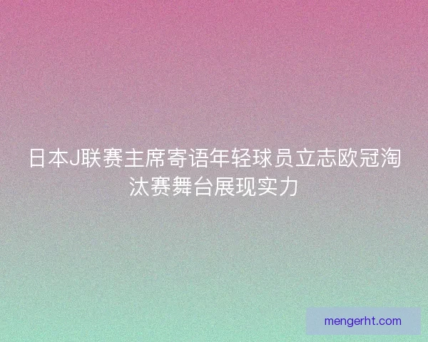 日本J联赛主席寄语年轻球员立志欧冠淘汰赛舞台展现实力