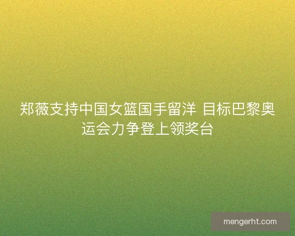 郑薇支持中国女篮国手留洋 目标巴黎奥运会力争登上领奖台