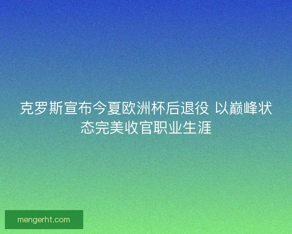 克罗斯宣布今夏欧洲杯后退役 以巅峰状态完美收官职业生涯