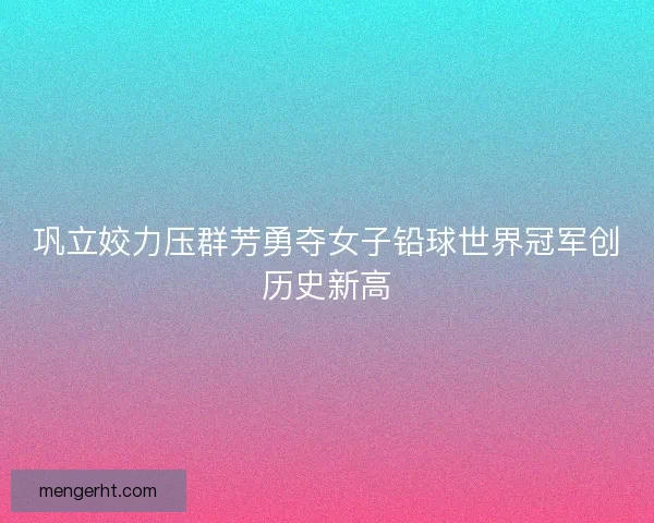 巩立姣力压群芳勇夺女子铅球世界冠军创历史新高