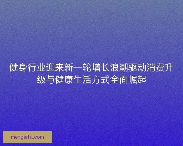 健身行业迎来新一轮增长浪潮驱动消费升级与健康生活方式全面崛起