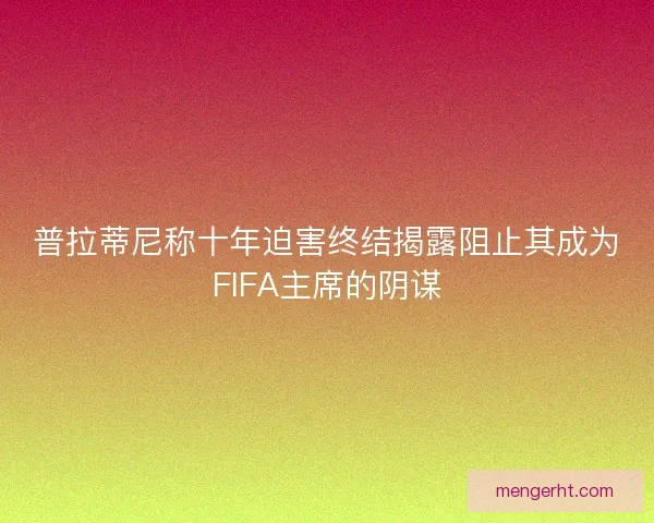 普拉蒂尼称十年迫害终结揭露阻止其成为FIFA主席的阴谋