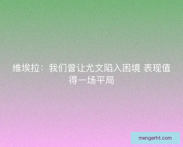 维埃拉：我们曾让尤文陷入困境 表现值得一场平局