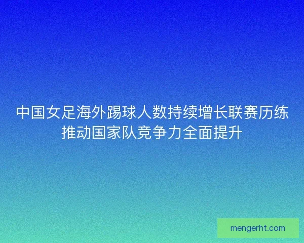 中国女足海外踢球人数持续增长联赛历练推动国家队竞争力全面提升