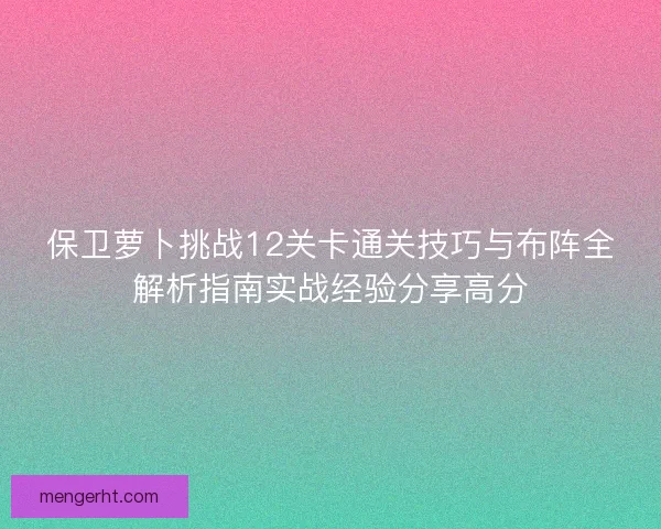 保卫萝卜挑战12关卡通关技巧与布阵全解析指南实战经验分享高分