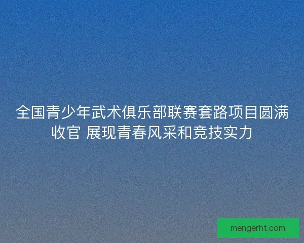 全国青少年武术俱乐部联赛套路项目圆满收官 展现青春风采和竞技实力