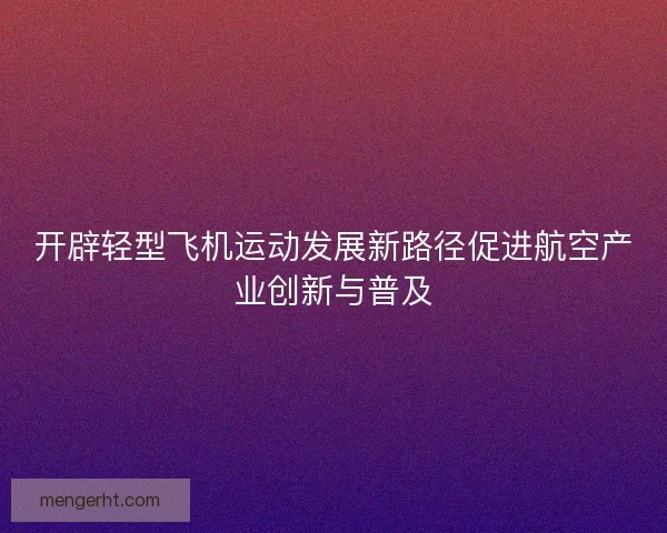 开辟轻型飞机运动发展新路径促进航空产业创新与普及