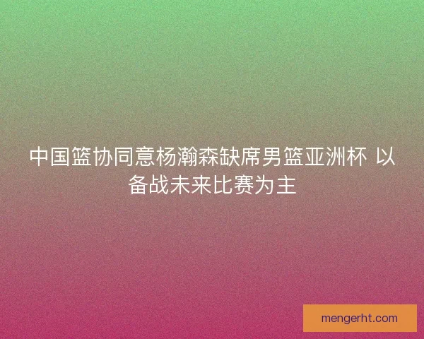 中国篮协同意杨瀚森缺席男篮亚洲杯 以备战未来比赛为主