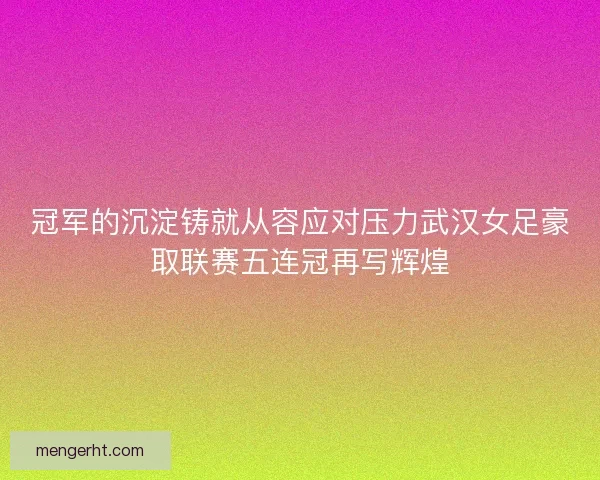 冠军的沉淀铸就从容应对压力武汉女足豪取联赛五连冠再写辉煌