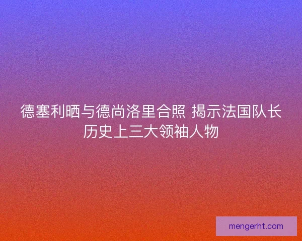德塞利晒与德尚洛里合照 揭示法国队长历史上三大领袖人物